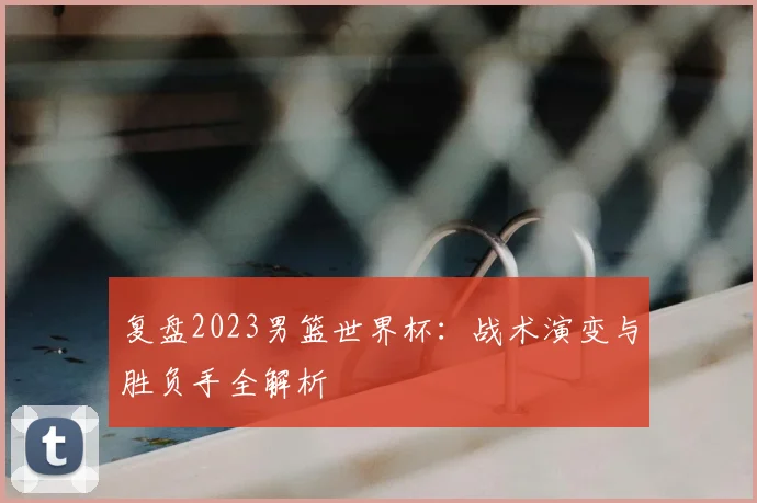 复盘2023男篮世界杯：战术演变与胜负手全解析