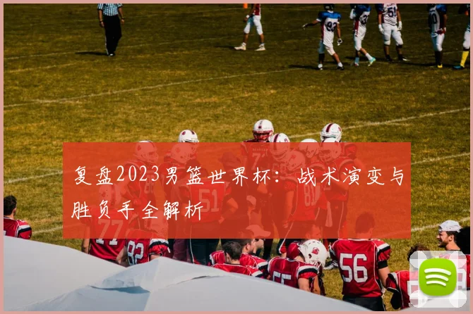 复盘2023男篮世界杯：战术演变与胜负手全解析