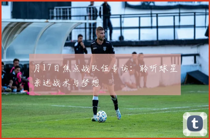 月17日焦点战队伍专访：聆听球星亲述战术与梦想