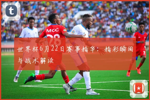 世界杯6月22日赛事精华：精彩瞬间与战术解读