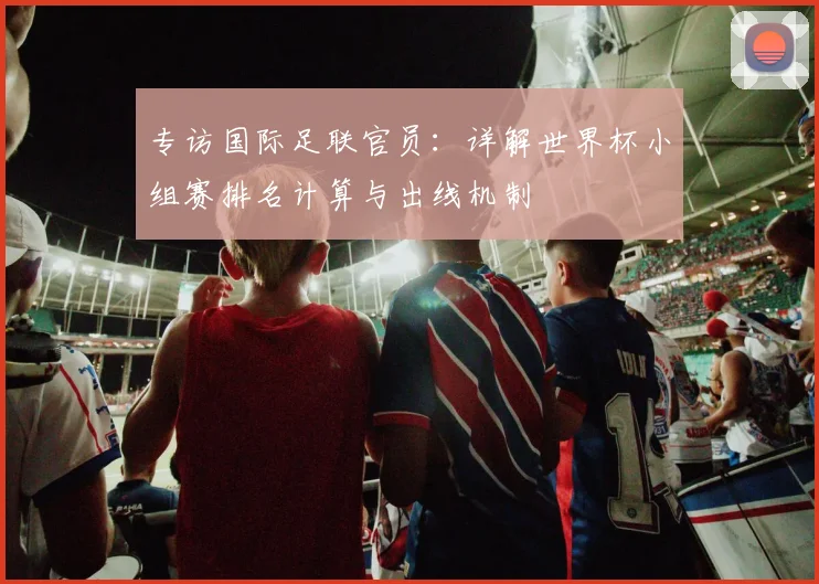 专访国际足联官员：详解世界杯小组赛排名计算与出线机制