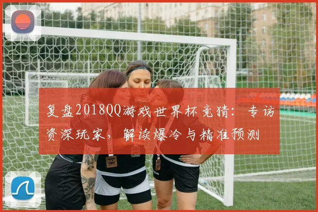 复盘2018QQ游戏世界杯竞猜：专访资深玩家，解读爆冷与精准预测