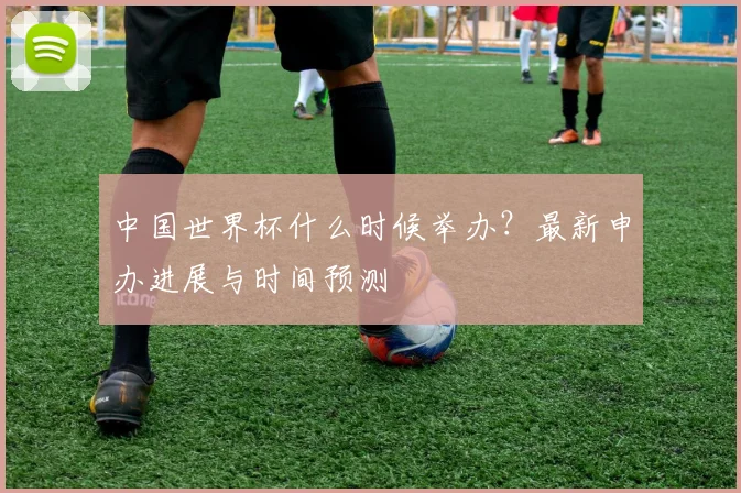 中国世界杯什么时候举办？最新申办进展与时间预测
