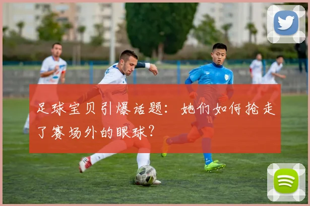 足球宝贝引爆话题：她们如何抢走了赛场外的眼球？