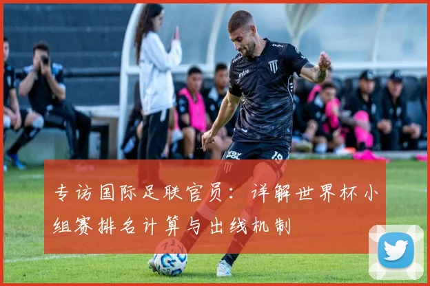 专访国际足联官员：详解世界杯小组赛排名计算与出线机制