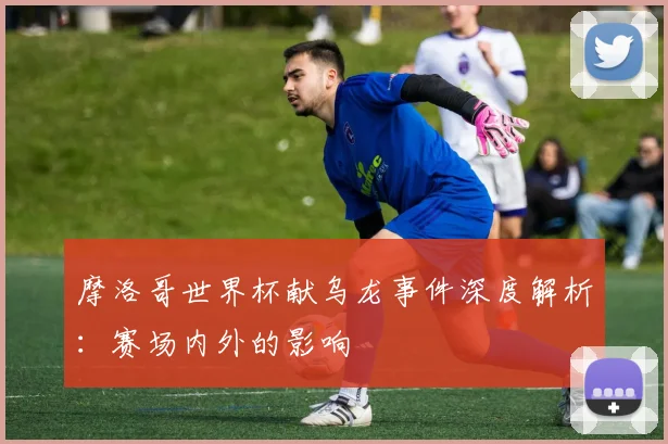 摩洛哥世界杯献乌龙事件深度解析：赛场内外的影响